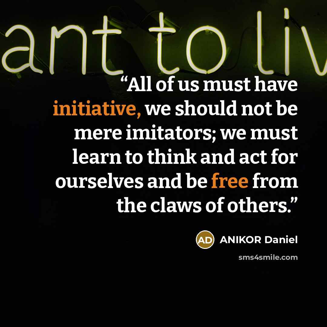 “All of us must have initiative, we should not be mere imitators; we must learn to think and act for ourselves and be free from the claws of others.” quote by ANIKOR Daniel