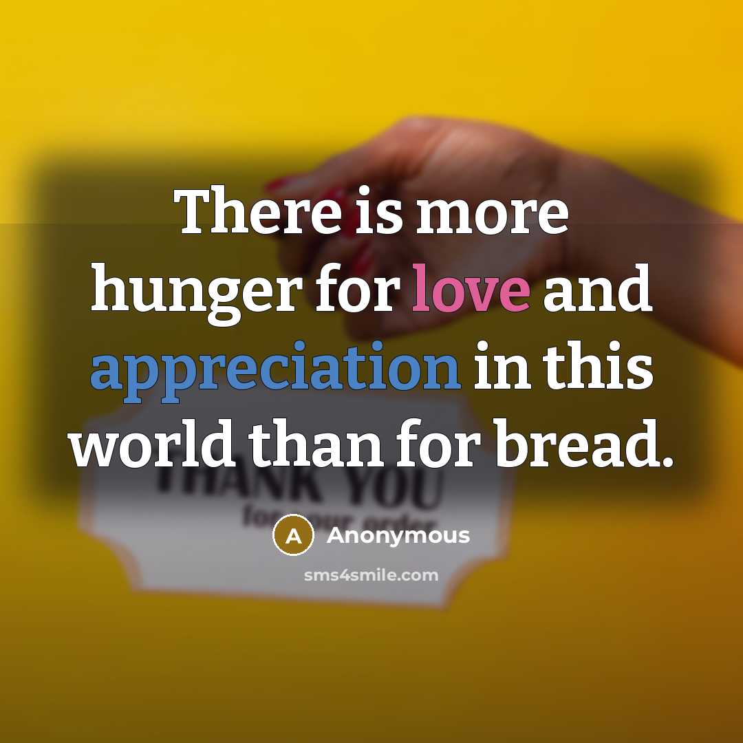 “There is more hunger for love and appreciation in this world than for bread.” quote by Anonymous
