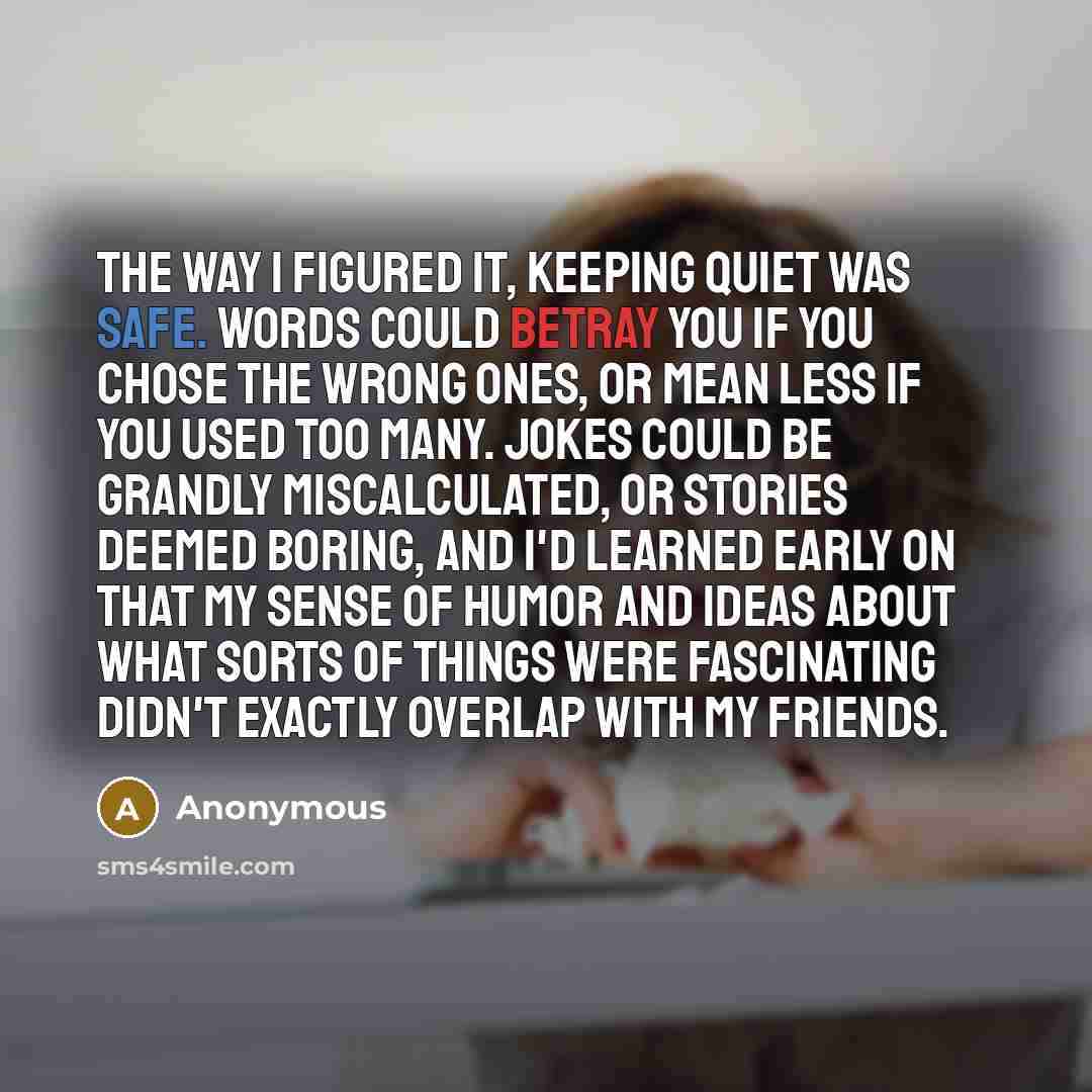 “The way I figured it, keeping quiet was safe. Words could betray you if you chose the wrong ones, or mean less if you used too many. Jokes could be grandly miscalculated, or stories deemed boring, and I'd learned early on that my sense of humor and ideas about what sorts of things were fascinating…” quote by Anonymous