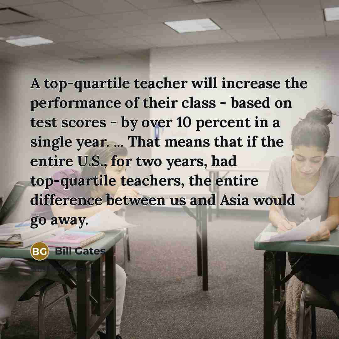 “A top-quartile teacher will increase the performance of their class - based on test scores - by over 10 percent in a single year. ... That means that if the entire U.S., for two years, had top-quartile teachers, the entire difference between us and Asia would go away.” quote by Bill Gates
