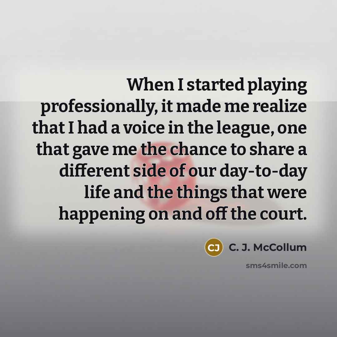 “When I started playing professionally, it made me realize that I had a voice in the league, one that gave me the chance to share a different side of our day-to-day life and the things that were happening on and off the court.” quote by C. J. McCollum