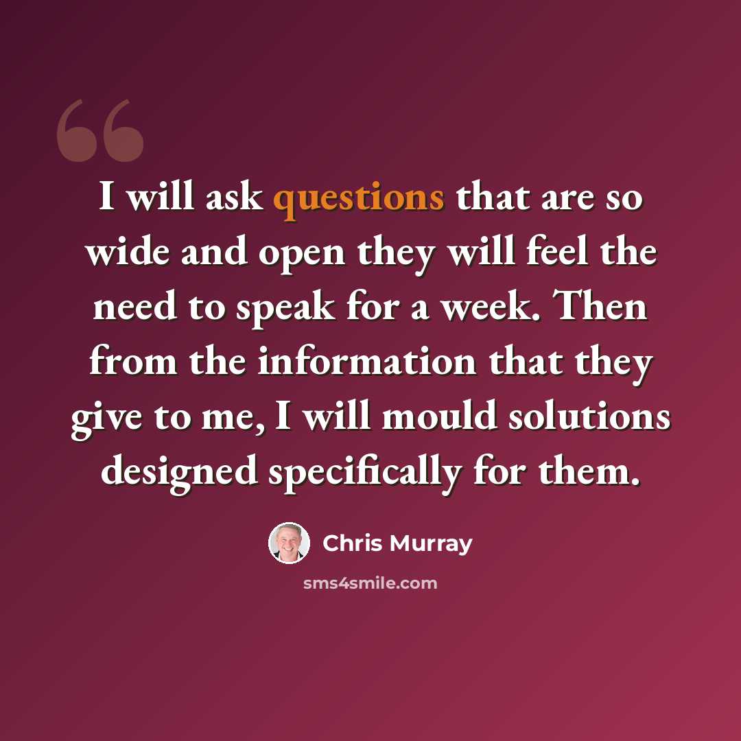 “I will ask questions that are so wide and open they will feel the need to speak for a week. Then from the information that they give to me, I will mould solutions designed specifically for them.” quote by Chris Murray
