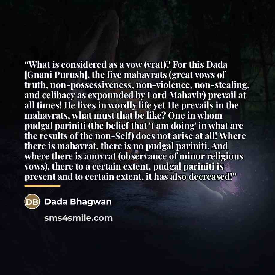 “What is considered as a vow (vrat)? For this Dada [Gnani Purush], the five mahavrats (great vows of truth, non-possessiveness, non-violence, non-stealing, and celibacy as expounded by Lord Mahavir) prevail at all times! He lives in wordly life yet He prevails in the mahavrats, what must that be…” quote by Dada Bhagwan