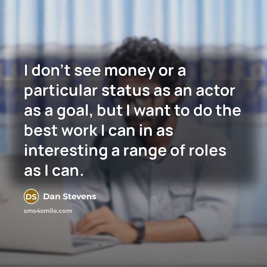“I don't see money or a particular status as an actor as a goal, but I want to do the best work I can in as interesting a range of roles as I can.” quote by Dan Stevens