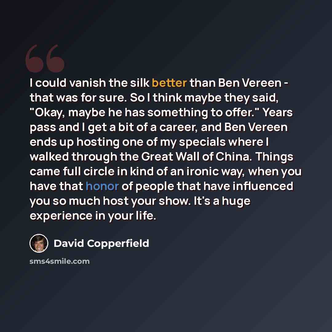 “I could vanish the silk better than Ben Vereen - that was for sure. So I think maybe they said, "Okay, maybe he has something to offer." Years pass and I get a bit of a career, and Ben Vereen ends up hosting one of my specials where I walked through the Great Wall of China. Things came full circle…” quote by David Copperfield