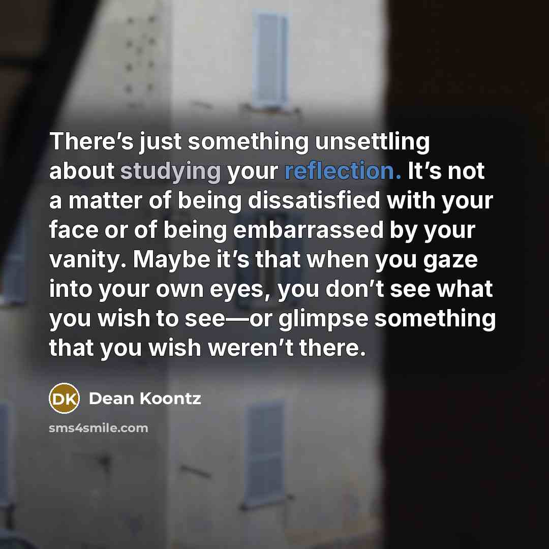“There’s just something unsettling about studying your reflection. It’s not a matter of being dissatisfied with your face or of being embarrassed by your vanity. Maybe it’s that when you gaze into your own eyes, you don’t see what you wish to see—or glimpse something that you wish weren’t there.” quote by Dean Koontz