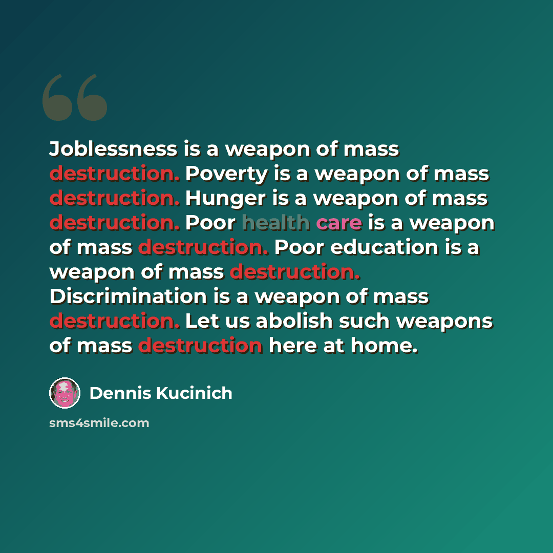 “Joblessness is a weapon of mass destruction. Poverty is a weapon of mass destruction. Hunger is a weapon of mass destruction. Poor health care is a weapon of mass destruction. Poor education is a weapon of mass destruction. Discrimination is a weapon of mass destruction. Let us abolish such…” quote by Dennis Kucinich