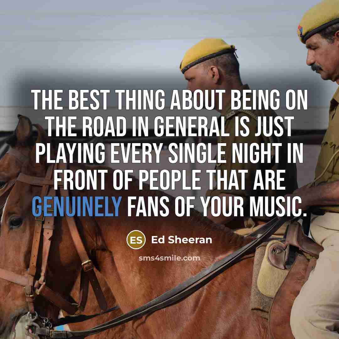 “The best thing about being on the road in general is just playing every single night in front of people that are genuinely fans of your music.” quote by Ed Sheeran