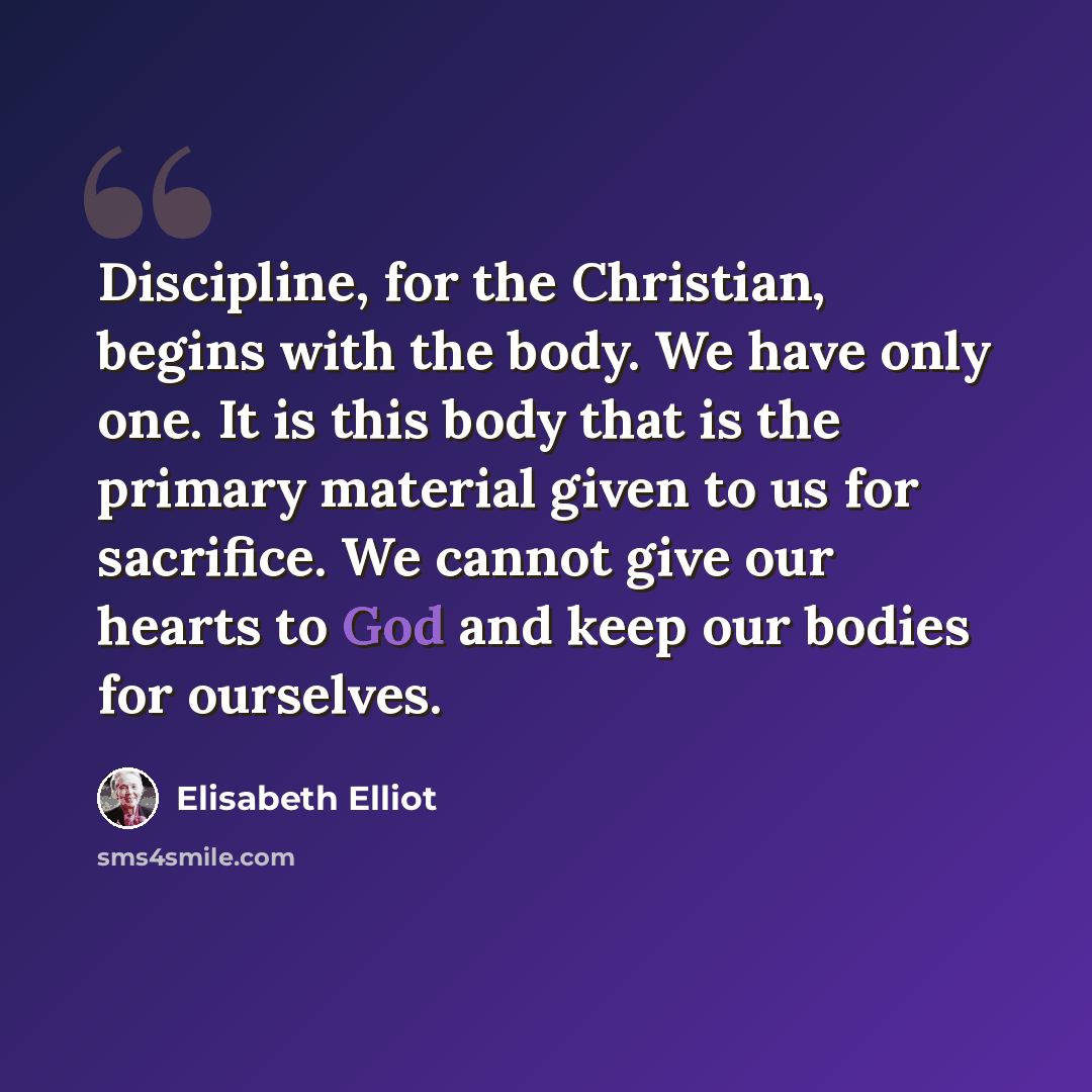 “Discipline, for the Christian, begins with the body. We have only one. It is this body that is the primary material given to us for sacrifice. We cannot give our hearts to God and keep our bodies for ourselves.” quote by Elisabeth Elliot