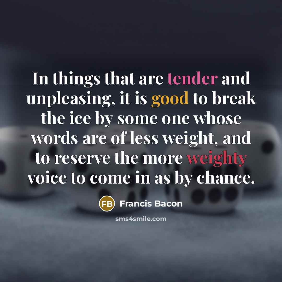 “In things that are tender and unpleasing, it is good to break the ice by some one whose words are of less weight, and to reserve the more weighty voice to come in as by chance.” quote by Francis Bacon