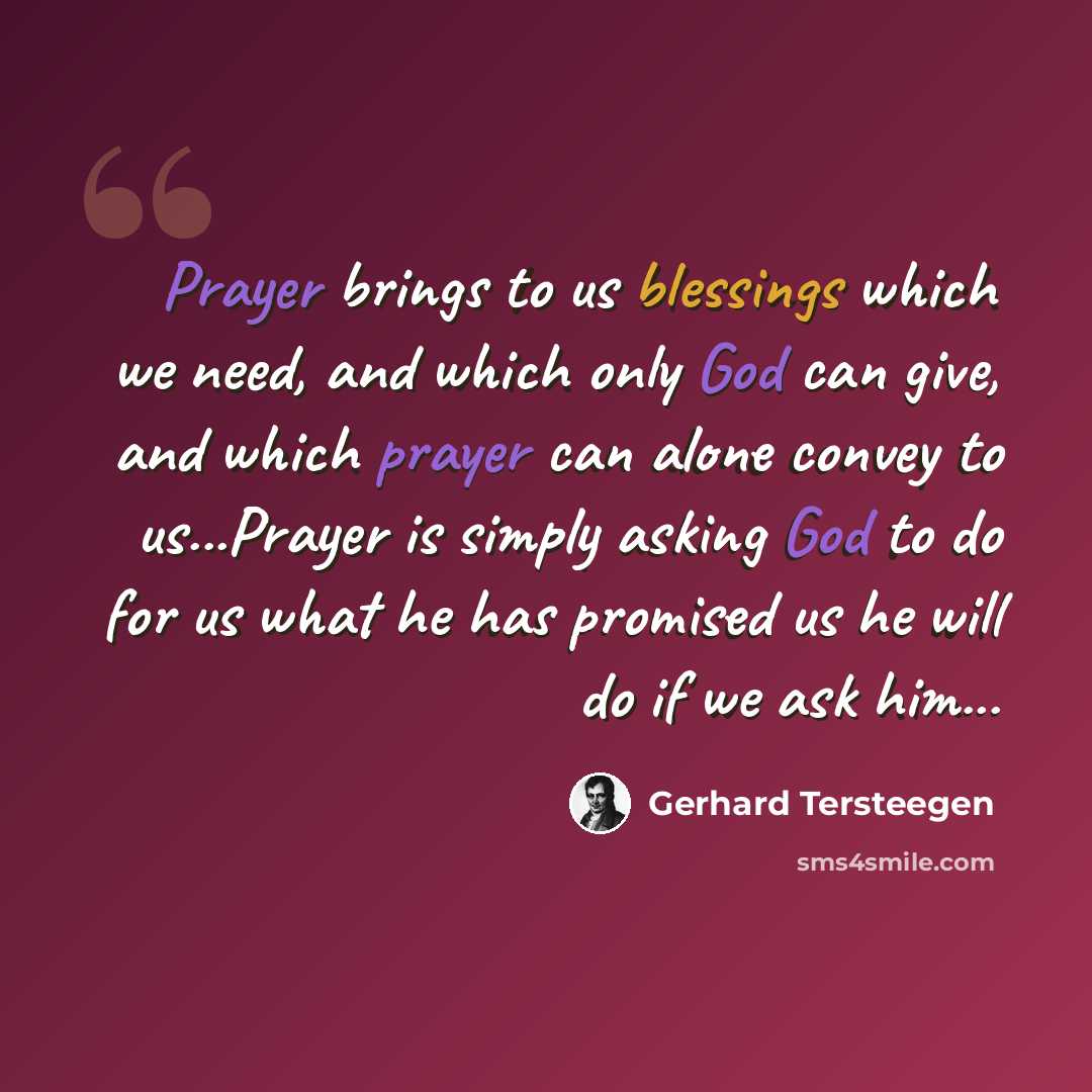 “Prayer brings to us blessings which we need, and which only God can give, and which prayer can alone convey to us...Prayer is simply asking God to do for us what he has promised us he will do if we ask him...” quote by Gerhard Tersteegen