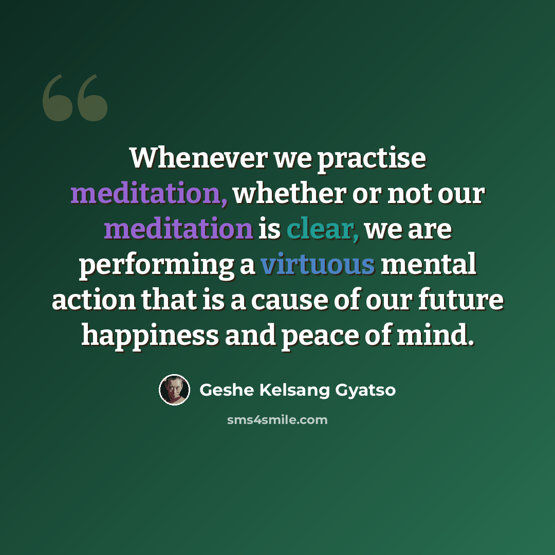 “Whenever we practise meditation, whether or not our meditation is clear, we are performing a virtuous mental action that is a cause of our future happiness and peace of mind.” quote by Geshe Kelsang Gyatso