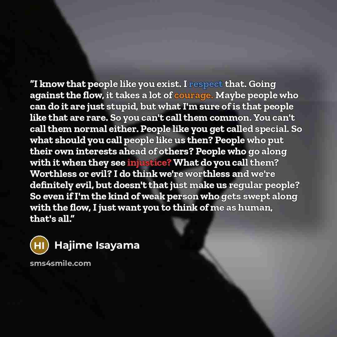 “I know that people like you exist. I respect that. Going against the flow, it takes a lot of courage. Maybe people who can do it are just stupid, but what I'm sure of is that people like that are rare. So you can't call them common. You can't call them normal either. People like you get called…” quote by Hajime Isayama