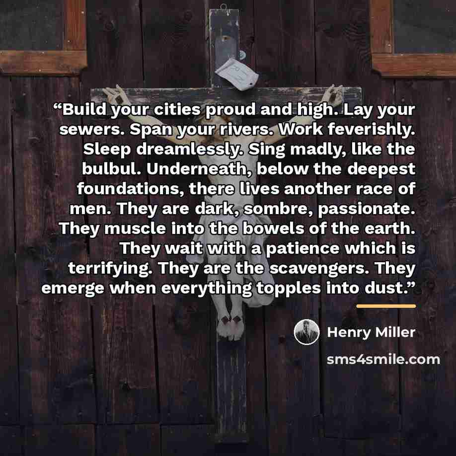“Build your cities proud and high. Lay your sewers. Span your rivers. Work feverishly. Sleep dreamlessly. Sing madly, like the bulbul. Underneath, below the deepest foundations, there lives another race of men. They are dark, sombre, passionate. They muscle into the bowels of the earth. They wait…” quote by Henry Miller
