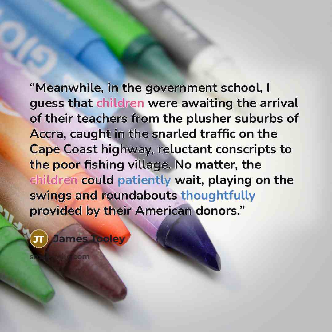 “Meanwhile, in the government school, I guess that children were awaiting the arrival of their teachers from the plusher suburbs of Accra, caught in the snarled traffic on the Cape Coast highway, reluctant conscripts to the poor fishing village. No matter, the children could patiently wait, playing…” quote by James Tooley
