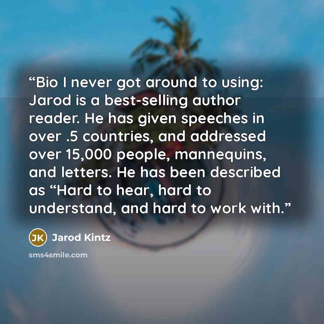 “Bio I never got around to using: Jarod is a best-selling author reader. He has given speeches in over .5 countries, and addressed over 15,000 people, mannequins, and letters. He has been described as “Hard to hear, hard to understand, and hard to work with.” quote by Jarod Kintz