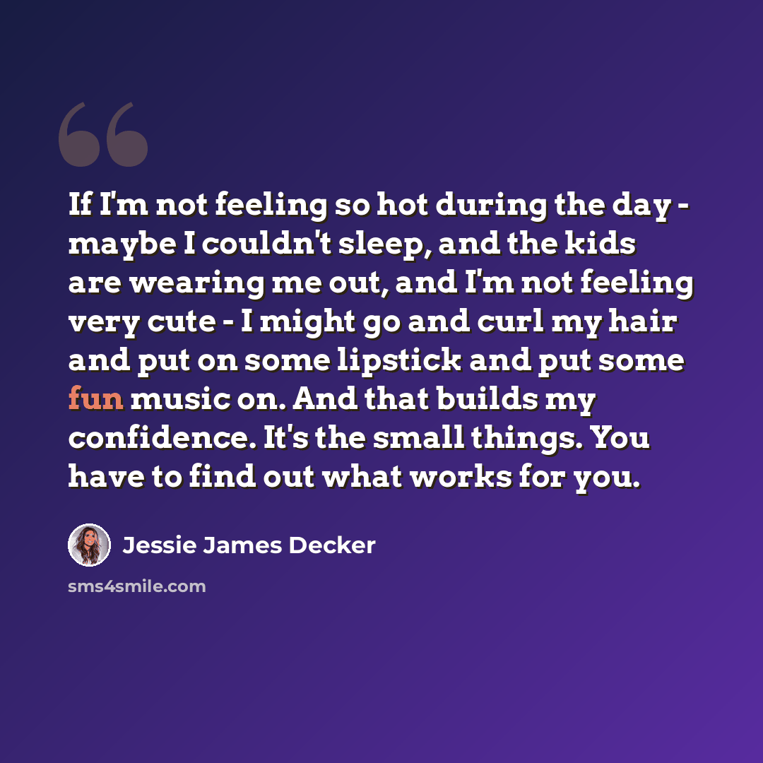 “If I'm not feeling so hot during the day - maybe I couldn't sleep, and the kids are wearing me out, and I'm not feeling very cute - I might go and curl my hair and put on some lipstick and put some fun music on. And that builds my confidence. It's the small things. You have to find out what works…” quote by Jessie James Decker