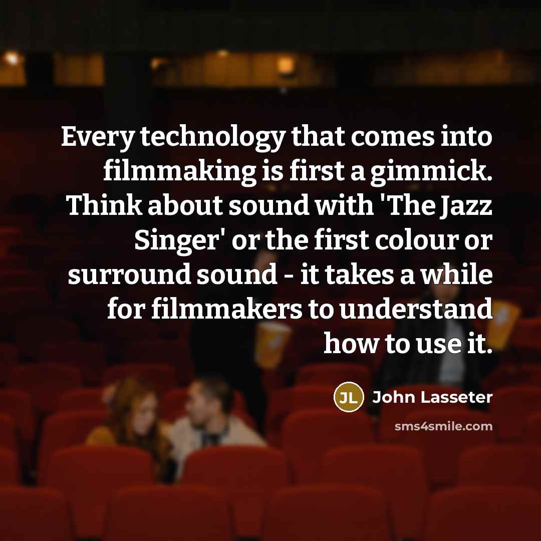 “Every technology that comes into filmmaking is first a gimmick. Think about sound with 'The Jazz Singer' or the first colour or surround sound - it takes a while for filmmakers to understand how to use it.” quote by John Lasseter