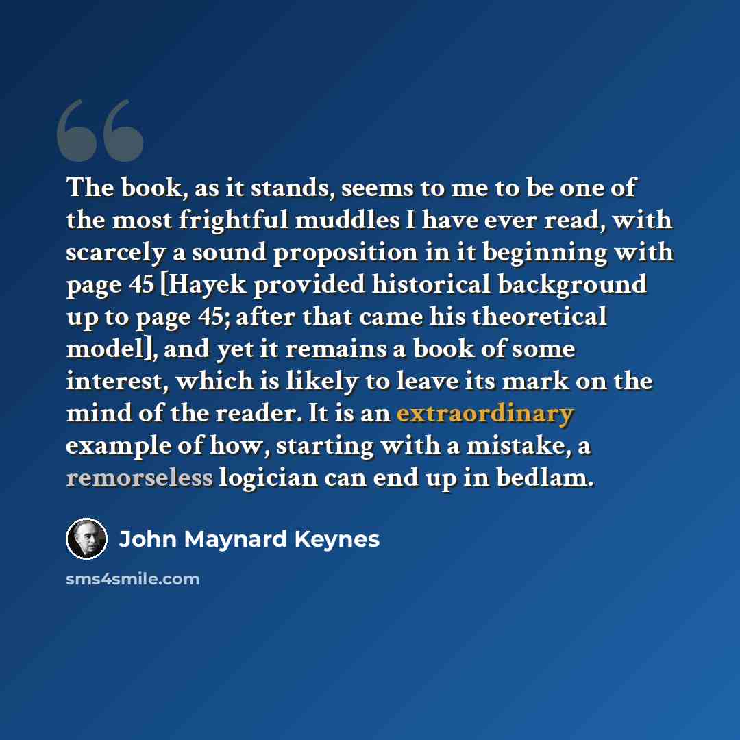 “The book, as it stands, seems to me to be one of the most frightful muddles I have ever read, with scarcely a sound proposition in it beginning with page 45 [Hayek provided historical background up to page 45; after that came his theoretical model], and yet it remains a book of some interest…” quote by John Maynard Keynes