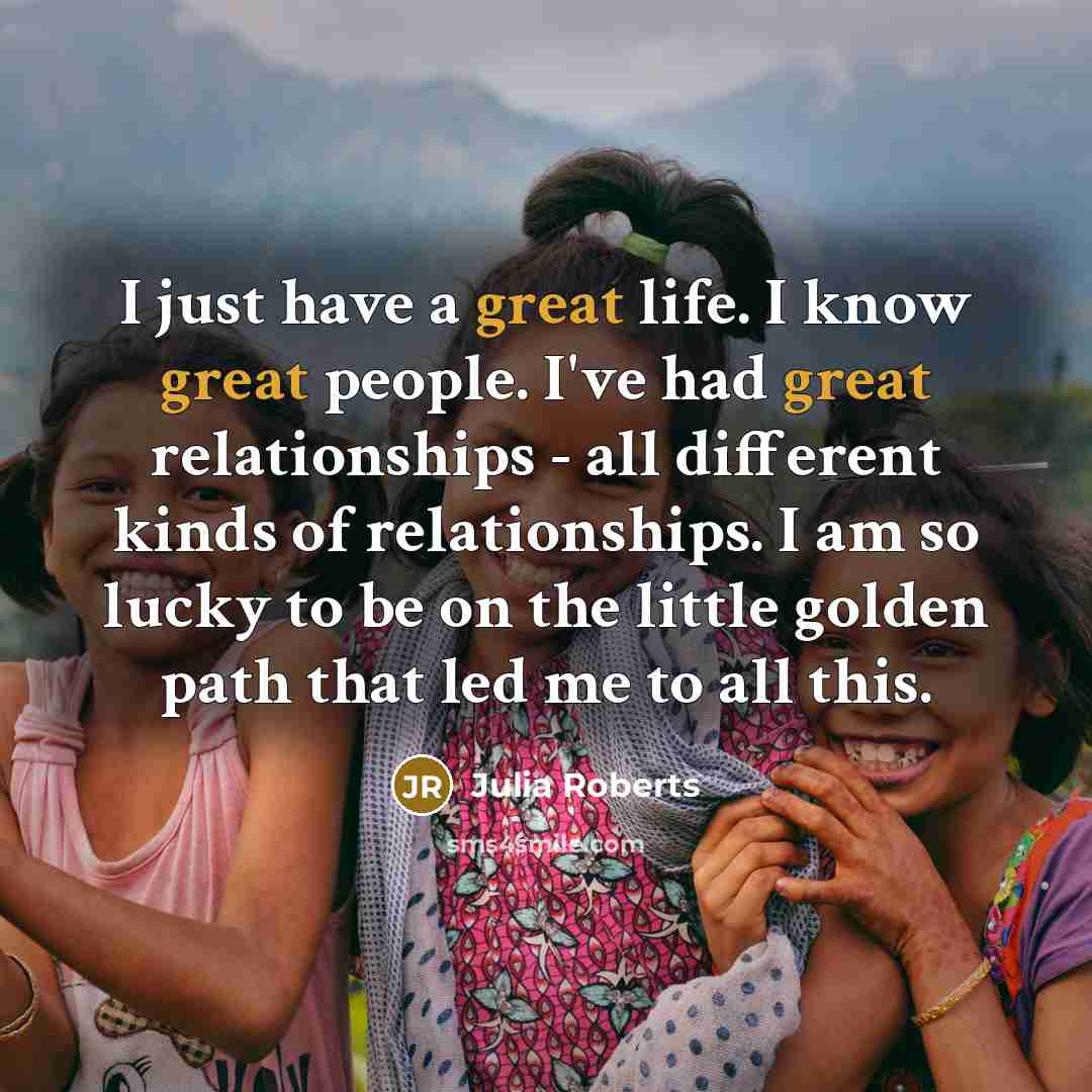 “I just have a great life. I know great people. I've had great relationships - all different kinds of relationships. I am so lucky to be on the little golden path that led me to all this.” quote by Julia Roberts