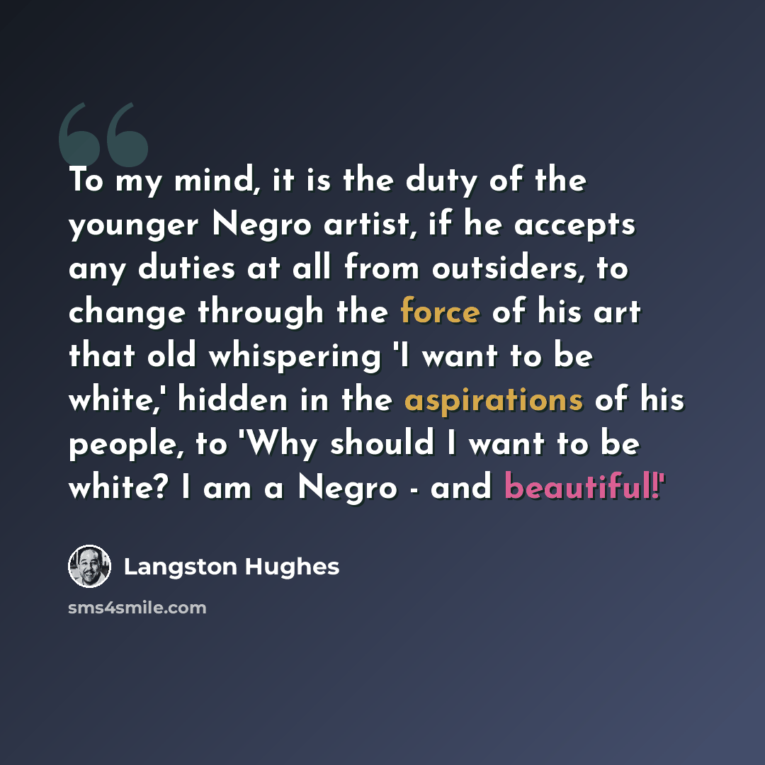 “To my mind, it is the duty of the younger Negro artist, if he accepts any duties at all from outsiders, to change through the force of his art that old whispering 'I want to be white,' hidden in the aspirations of his people, to 'Why should I want to be white? I am a Negro - and beautiful!'” quote by Langston Hughes