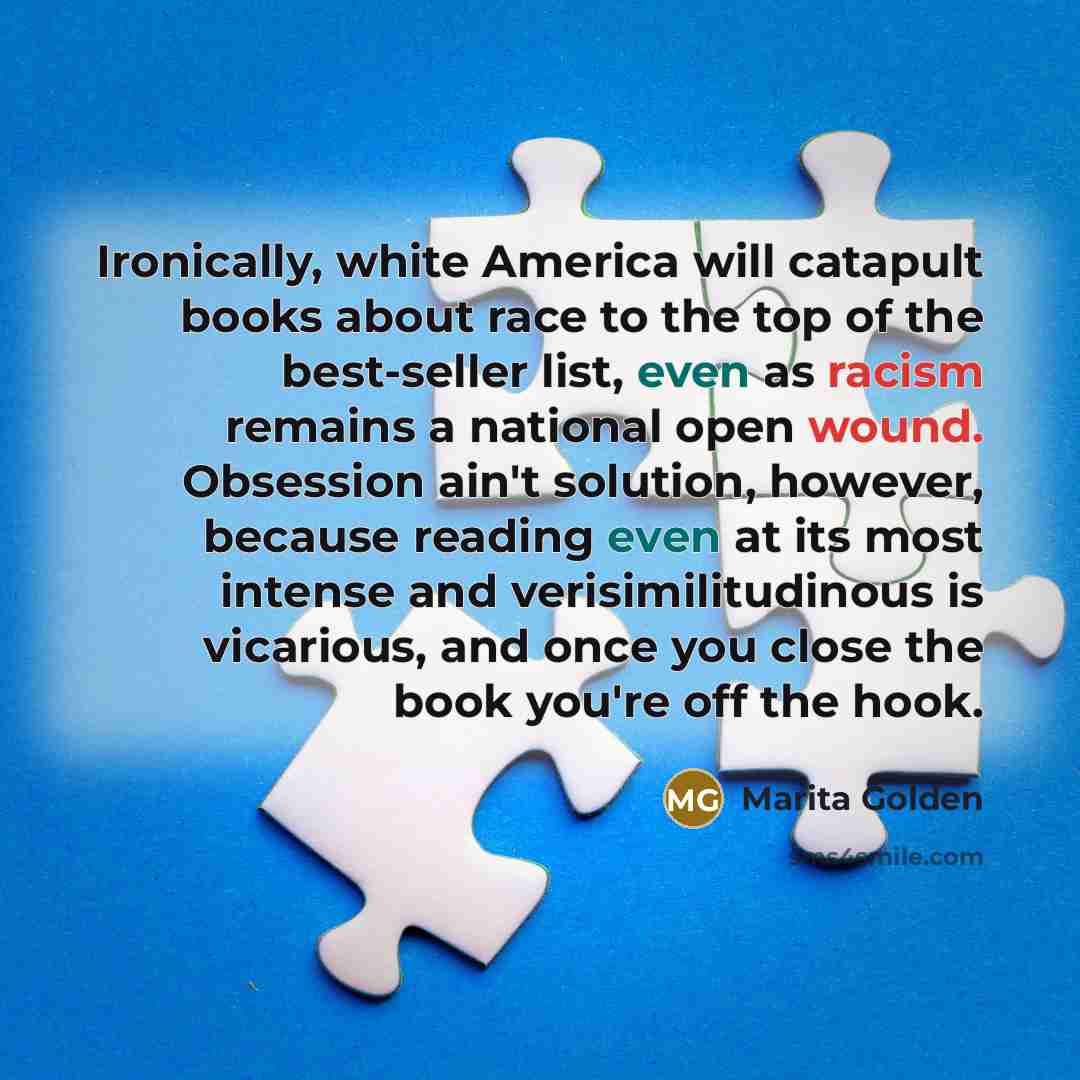 “Ironically, white America will catapult books about race to the top of the best-seller list, even as racism remains a national open wound. Obsession ain't solution, however, because reading even at its most intense and verisimilitudinous is vicarious, and once you close the book you're off the hook.” quote by Marita Golden