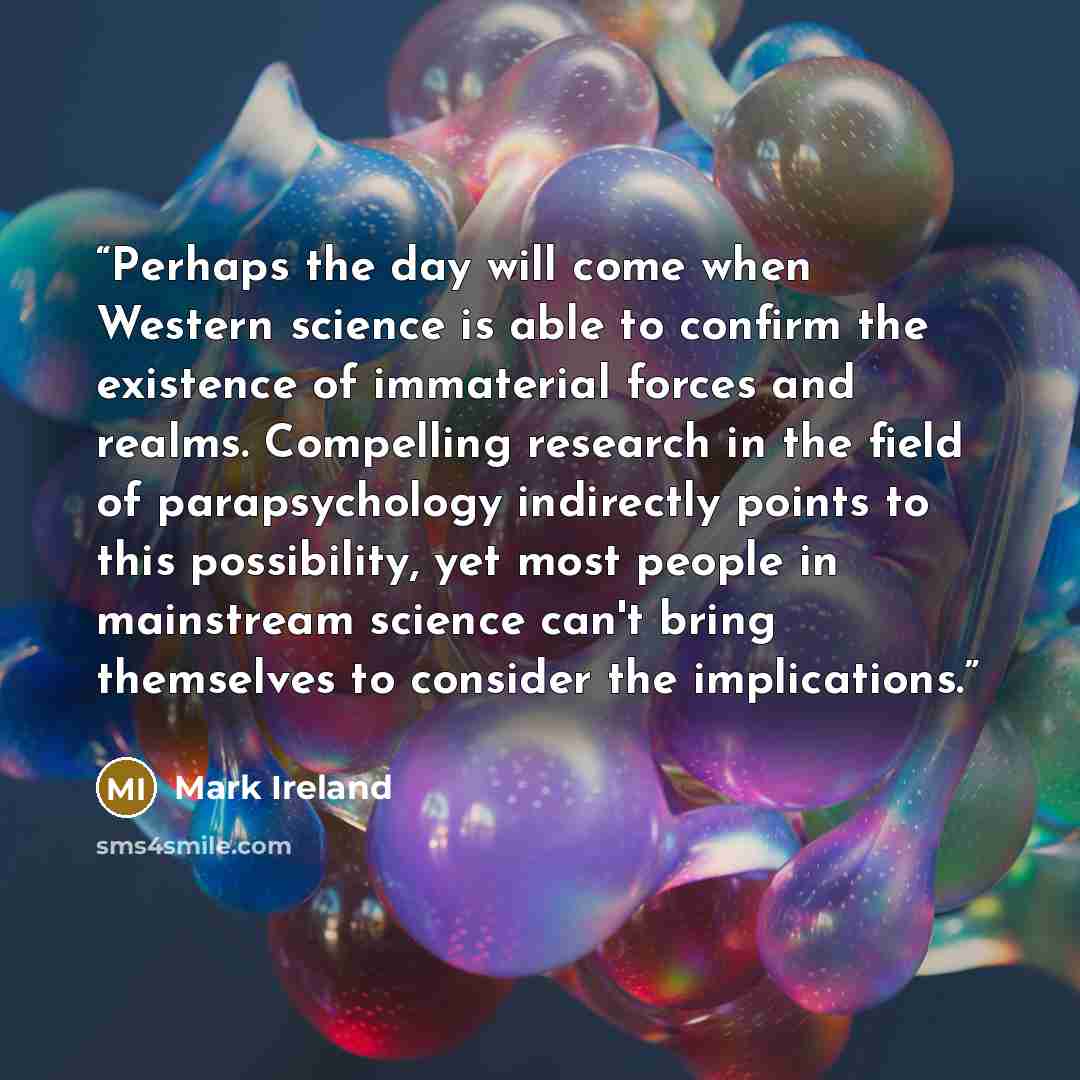 “Perhaps the day will come when Western science is able to confirm the existence of immaterial forces and realms. Compelling research in the field of parapsychology indirectly points to this possibility, yet most people in mainstream science can't bring themselves to consider the implications.” quote by Mark Ireland