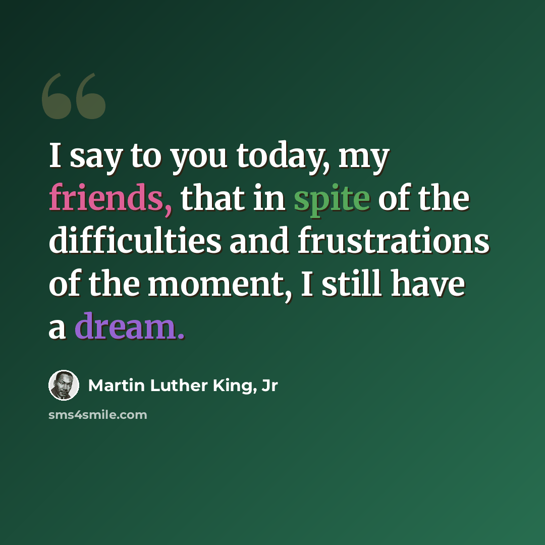 “I say to you today, my friends, that in spite of the difficulties and frustrations of the moment, I still have a dream.” quote by Martin Luther King, Jr