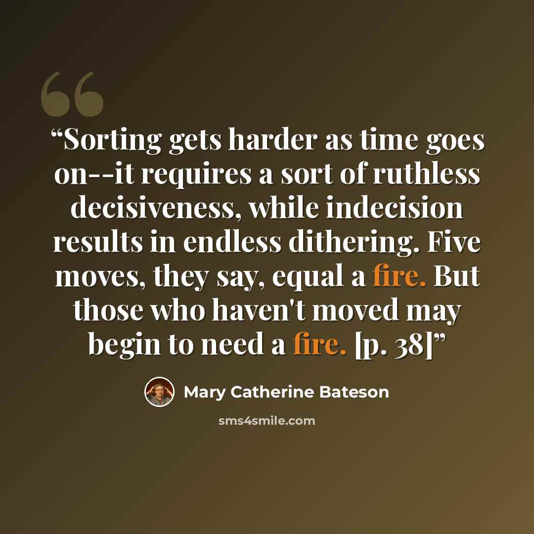 “Sorting gets harder as time goes on--it requires a sort of ruthless decisiveness, while indecision results in endless dithering. Five moves, they say, equal a fire. But those who haven't moved may begin to need a fire. [p. 38]” quote by Mary Catherine Bateson