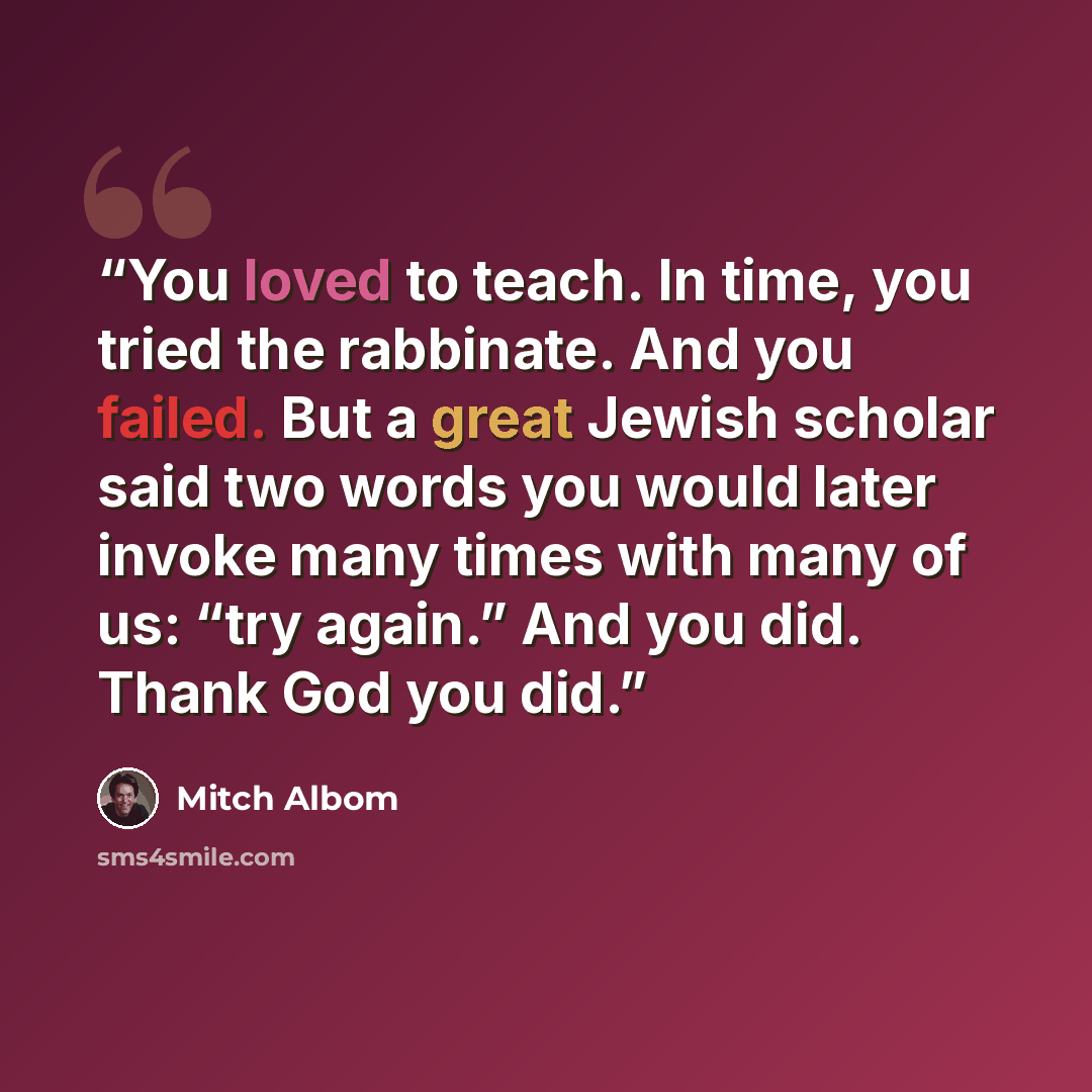 “You loved to teach. In time, you tried the rabbinate. And you failed. But a great Jewish scholar said two words you would later invoke many times with many of us: “try again.” And you did. Thank God you did.” quote by Mitch Albom