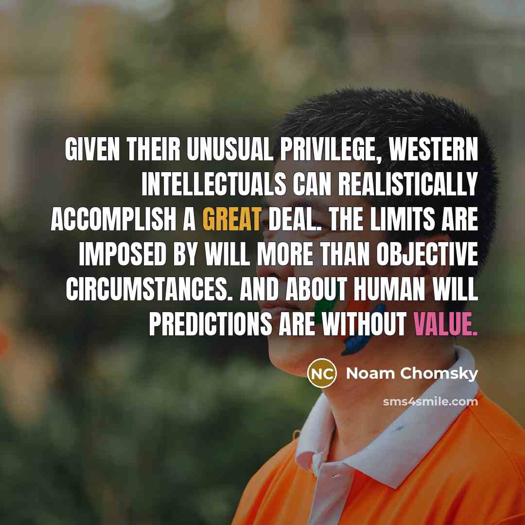 “Given their unusual privilege, Western intellectuals can realistically accomplish a great deal. The limits are imposed by will more than objective circumstances. And about human will predictions are without value.” quote by Noam Chomsky