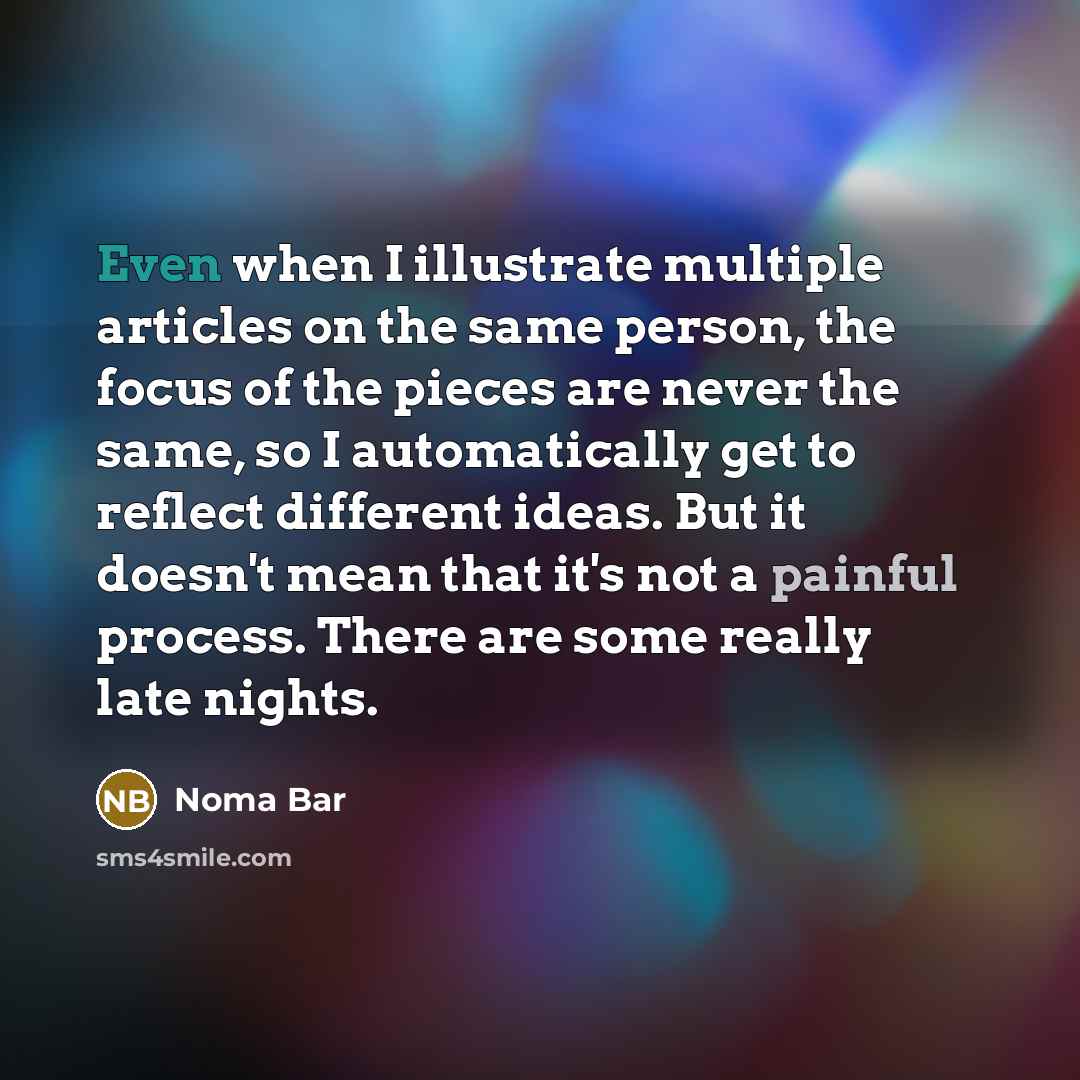 “Even when I illustrate multiple articles on the same person, the focus of the pieces are never the same, so I automatically get to reflect different ideas. But it doesn't mean that it's not a painful process. There are some really late nights.” quote by Noma Bar