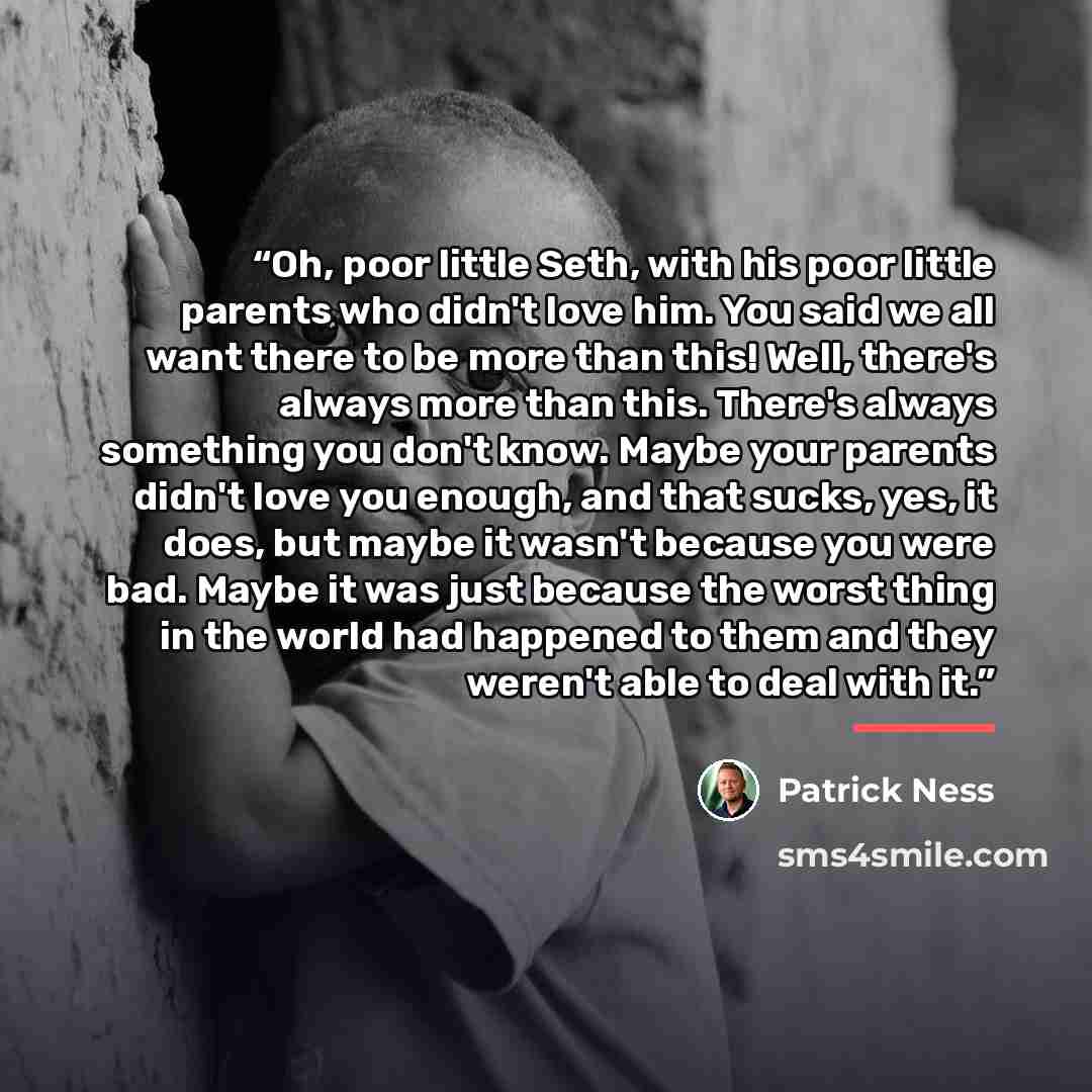 “Oh, poor little Seth, with his poor little parents who didn't love him. You said we all want there to be more than this! Well, there's always more than this. There's always something you don't know. Maybe your parents didn't love you enough, and that sucks, yes, it does, but maybe it wasn't…” quote by Patrick Ness