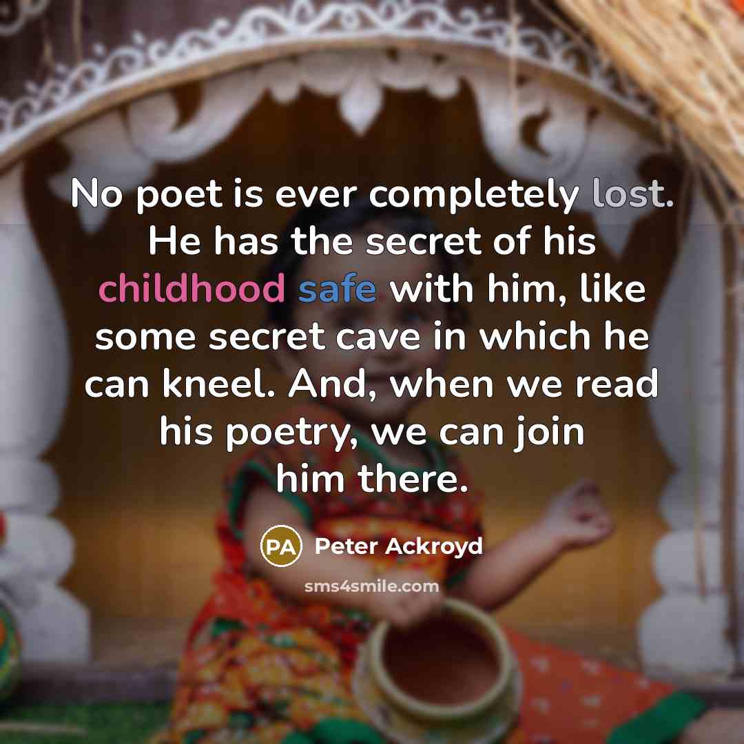 “No poet is ever completely lost. He has the secret of his childhood safe with him, like some secret cave in which he can kneel. And, when we read his poetry, we can join him there.” quote by Peter Ackroyd
