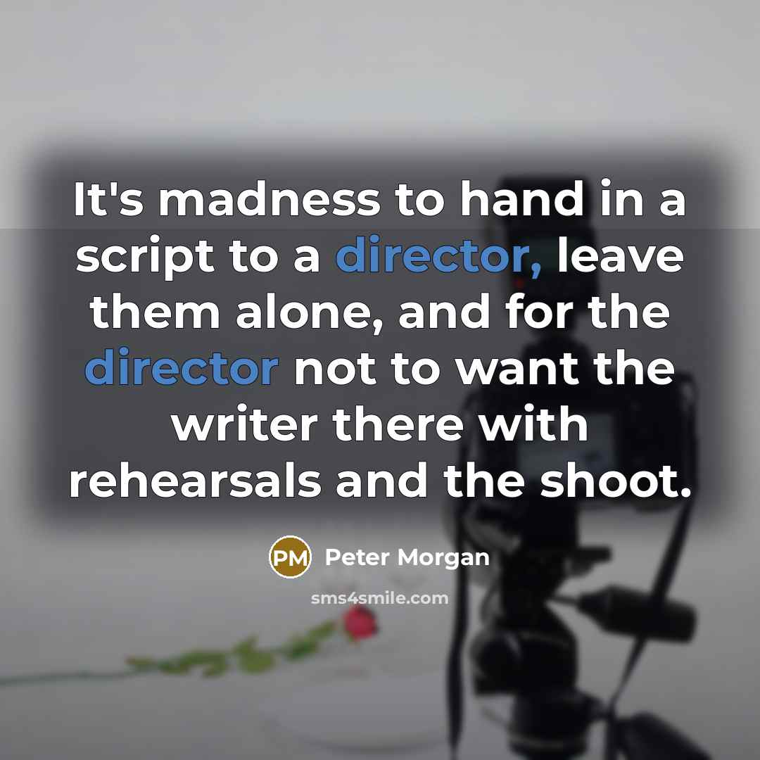 “It's madness to hand in a script to a director, leave them alone, and for the director not to want the writer there with rehearsals and the shoot.” quote by Peter Morgan