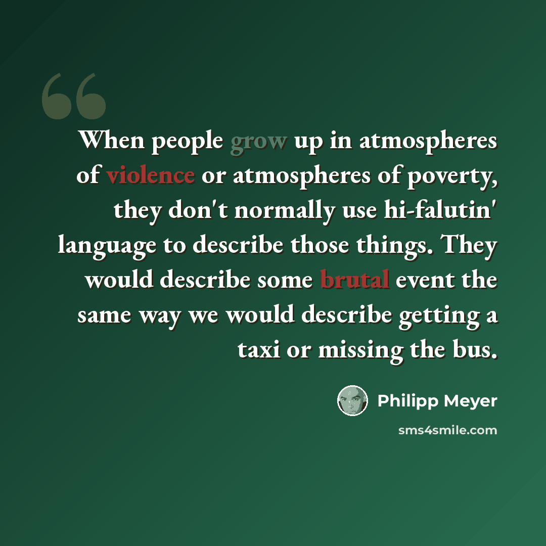 “When people grow up in atmospheres of violence or atmospheres of poverty, they don't normally use hi-falutin' language to describe those things. They would describe some brutal event the same way we would describe getting a taxi or missing the bus.” quote by Philipp Meyer