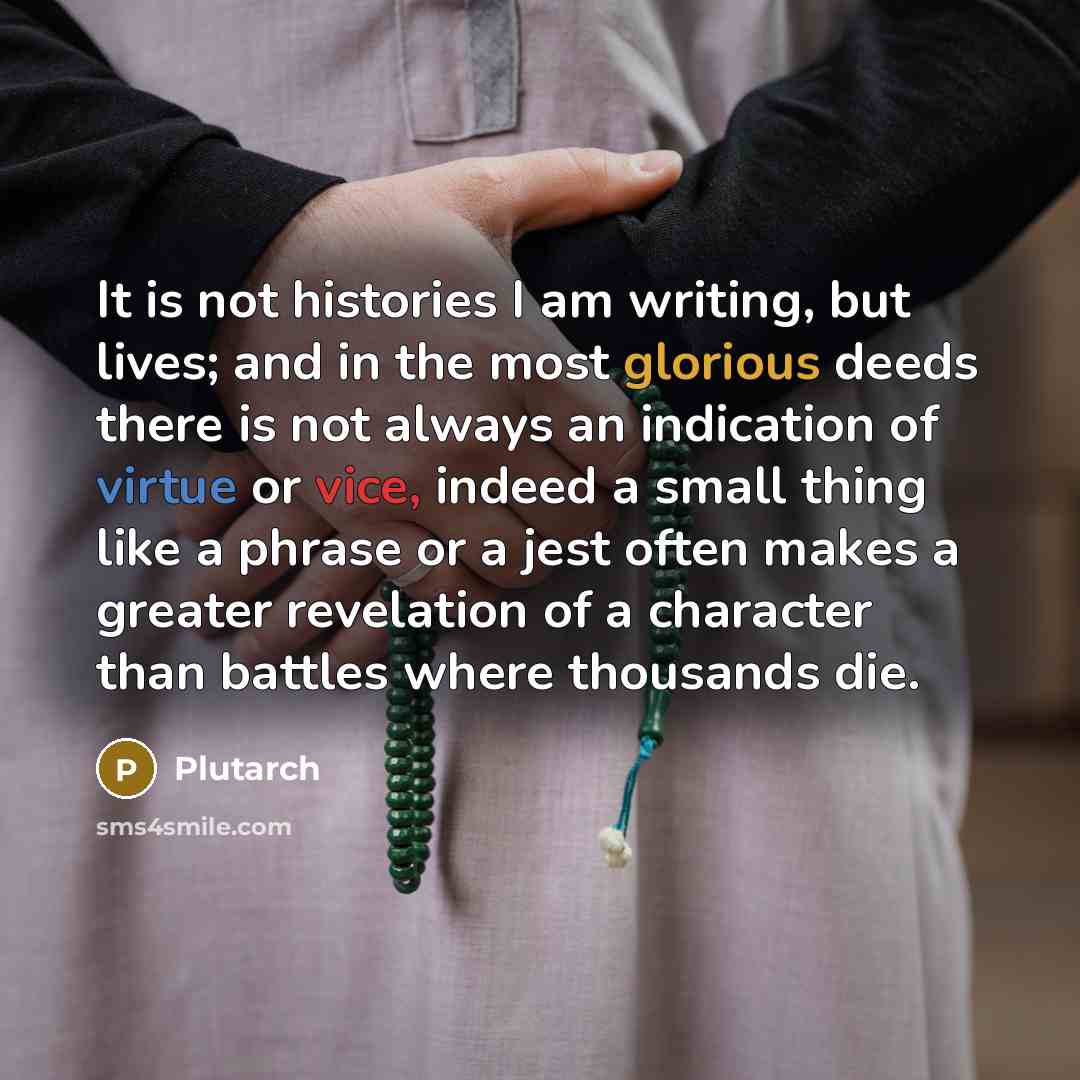“It is not histories I am writing, but lives; and in the most glorious deeds there is not always an indication of virtue or vice, indeed a small thing like a phrase or a jest often makes a greater revelation of a character than battles where thousands die.” quote by Plutarch
