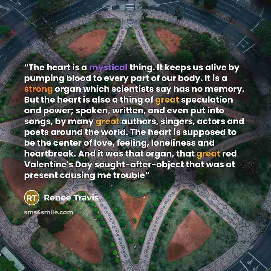“The heart is a mystical thing. It keeps us alive by pumping blood to every part of our body. It is a strong organ which scientists say has no memory. But the heart is also a thing of great speculation and power; spoken, written, and even put into songs, by many great authors, singers, actors and…” quote by Renee Travis