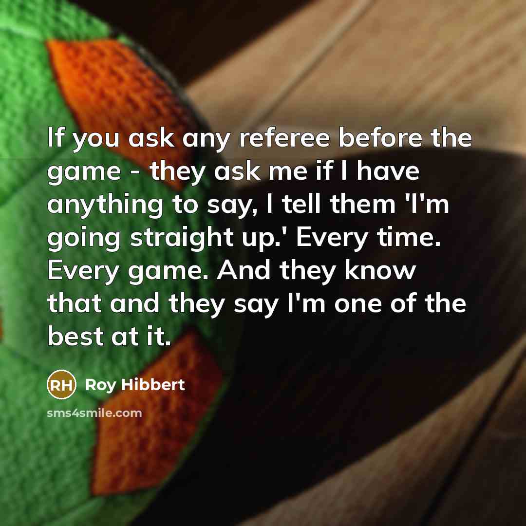 “If you ask any referee before the game - they ask me if I have anything to say, I tell them 'I'm going straight up.' Every time. Every game. And they know that and they say I'm one of the best at it.” quote by Roy Hibbert