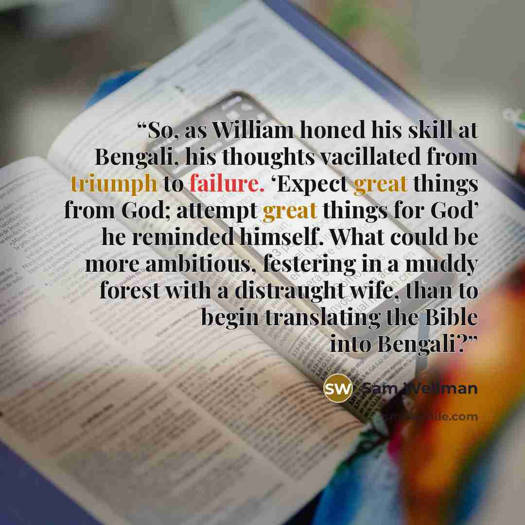 “So, as William honed his skill at Bengali, his thoughts vacillated from triumph to failure. ‘Expect great things from God; attempt great things for God’ he reminded himself. What could be more ambitious, festering in a muddy forest with a distraught wife, than to begin translating the Bible into…” quote by Sam Wellman