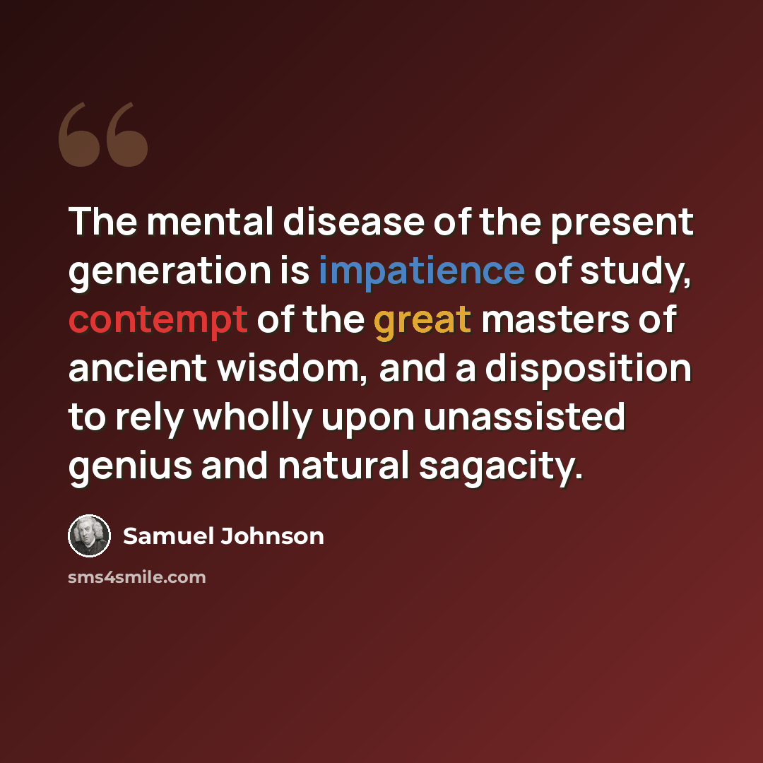 “The mental disease of the present generation is impatience of study, contempt of the great masters of ancient wisdom, and a disposition to rely wholly upon unassisted genius and natural sagacity.” quote by Samuel Johnson
