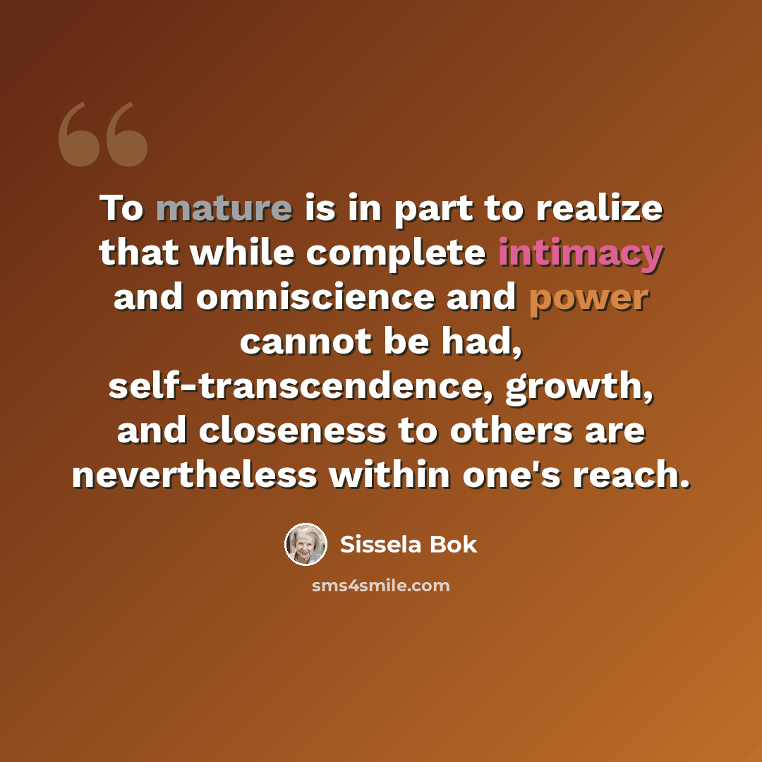 “To mature is in part to realize that while complete intimacy and omniscience and power cannot be had, self-transcendence, growth, and closeness to others are nevertheless within one's reach.” quote by Sissela Bok