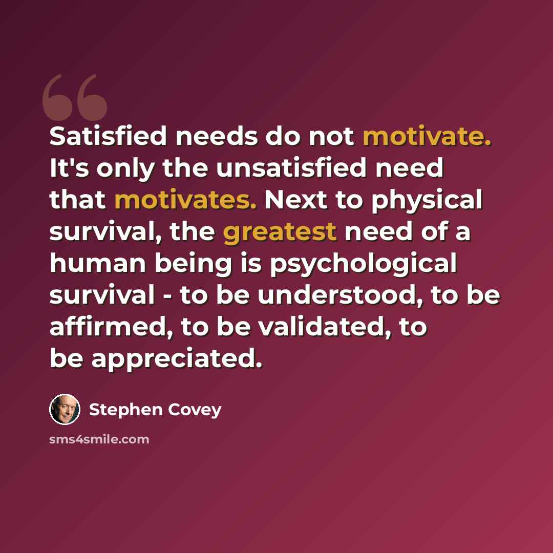 “Satisfied needs do not motivate. It's only the unsatisfied need that motivates. Next to physical survival, the greatest need of a human being is psychological survival - to be understood, to be affirmed, to be validated, to be appreciated.” quote by Stephen Covey