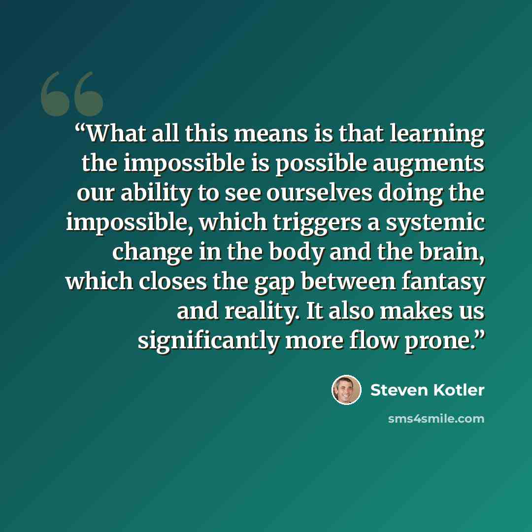 “What all this means is that learning the impossible is possible augments our ability to see ourselves doing the impossible, which triggers a systemic change in the body and the brain, which closes the gap between fantasy and reality. It also makes us significantly more flow prone.” quote by Steven Kotler