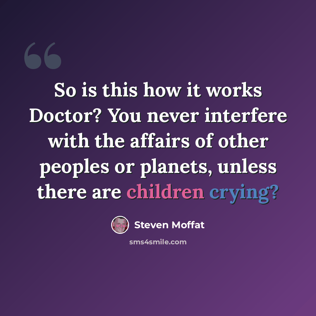 “So is this how it works Doctor? You never interfere with the affairs of other peoples or planets, unless there are children crying?” quote by Steven Moffat
