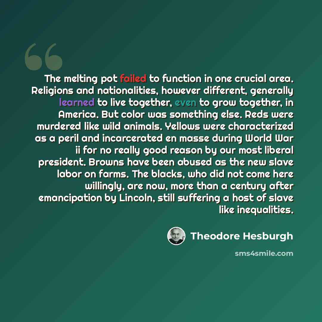 “The melting pot failed to function in one crucial area. Religions and nationalities, however different, generally learned to live together, even to grow together, in America. But color was something else. Reds were murdered like wild animals. Yellows were characterized as a peril and incarcerated…” quote by Theodore Hesburgh