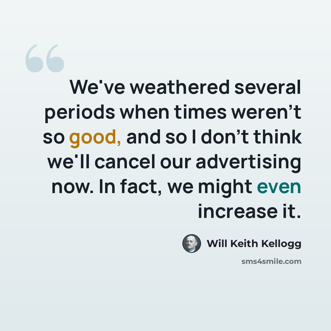 “We've weathered several periods when times weren't so good, and so I don't think we'll cancel our advertising now. In fact, we might even increase it.” quote by Will Keith Kellogg
