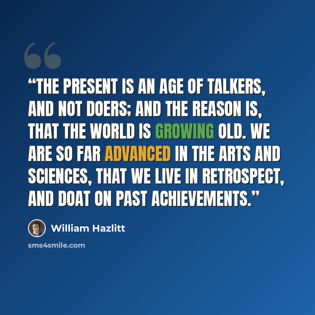 “The present is an age of talkers, and not doers; and the reason is, that the world is growing old. We are so far advanced in the Arts and Sciences, that we live in retrospect, and doat on past achievements.” quote by William Hazlitt