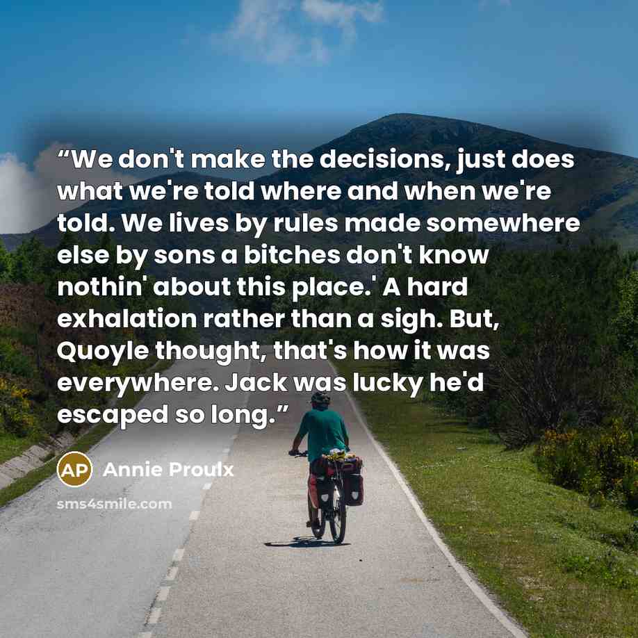 “We don't make the decisions, just does what we're told where and when we're told. We lives by rules made somewhere else by sons a bitches don't know nothin' about this place.' A hard exhalation rather than a sigh. But, Quoyle thought, that's how it was everywhere. Jack was lucky he'd escaped so…” quote by Annie Proulx