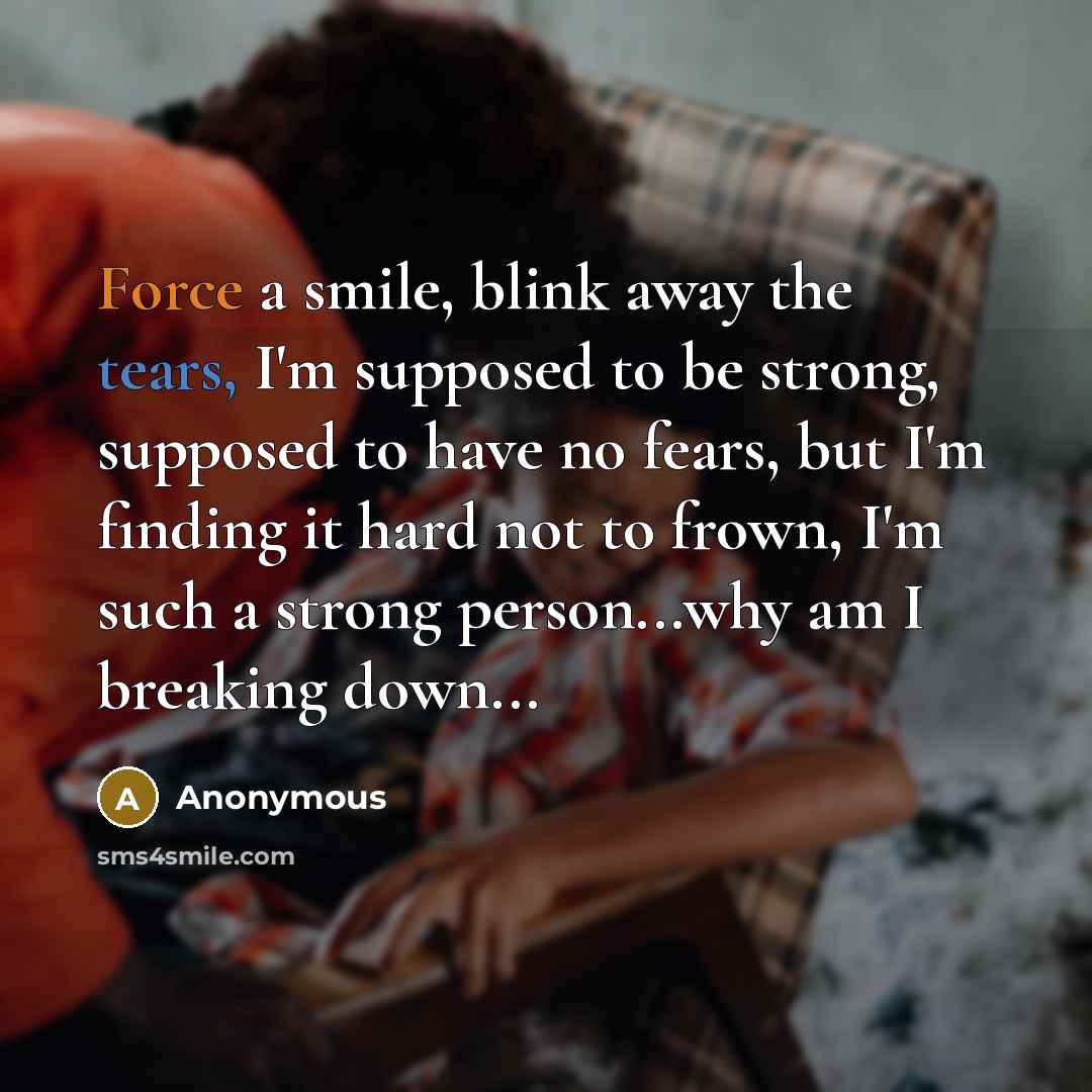 “Force a smile, blink away the tears, I'm supposed to be strong, supposed to have no fears, but I'm finding it hard not to frown, I'm such a strong person...why am I breaking down...” quote by Anonymous